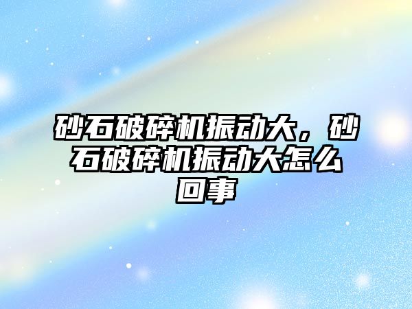 砂石破碎機振動大，砂石破碎機振動大怎么回事