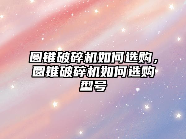 圓錐破碎機如何選購，圓錐破碎機如何選購型號