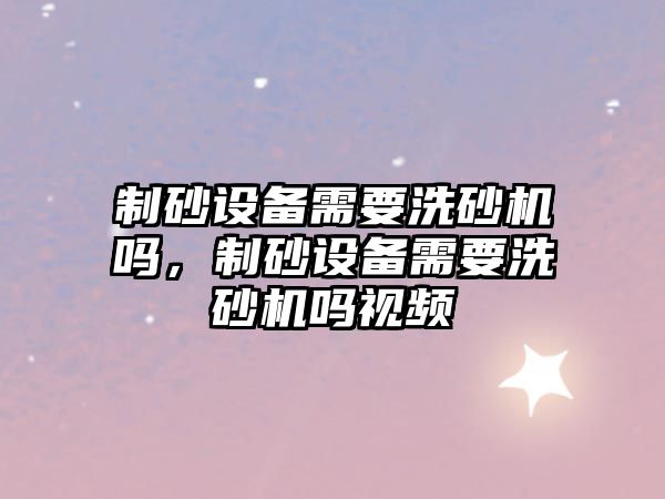 制砂設備需要洗砂機嗎，制砂設備需要洗砂機嗎視頻