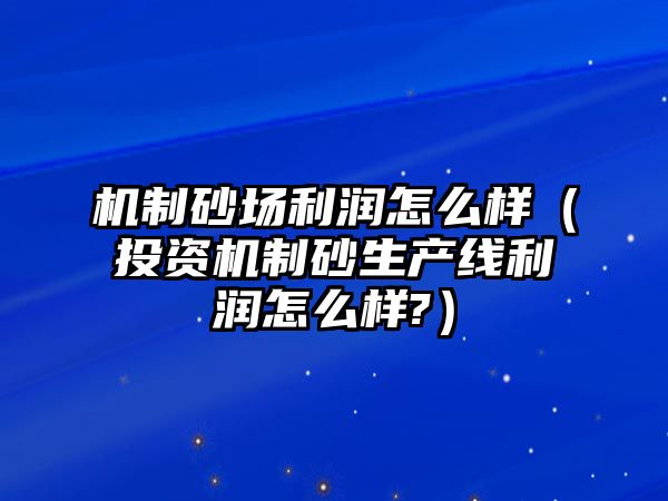 機制砂場利潤怎么樣（投資機制砂生產線利潤怎么樣?）