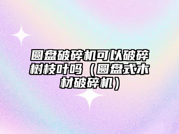 圓盤破碎機可以破碎樹枝葉嗎（圓盤式木材破碎機）