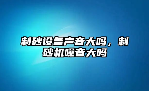 制砂設備聲音大嗎，制砂機噪音大嗎