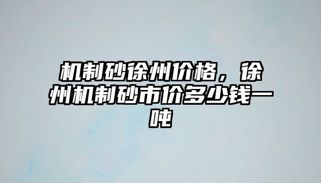 機制砂徐州價格，徐州機制砂市價多少錢一噸