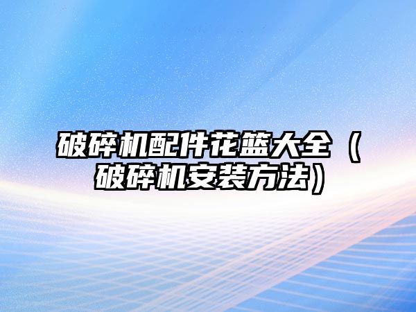 破碎機配件花籃大全（破碎機安裝方法）