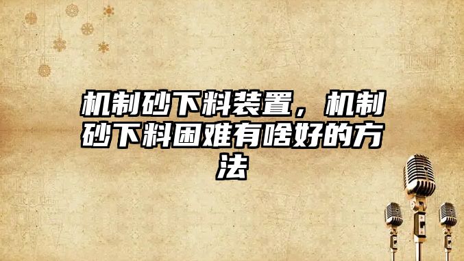 機(jī)制砂下料裝置，機(jī)制砂下料困難有啥好的方法