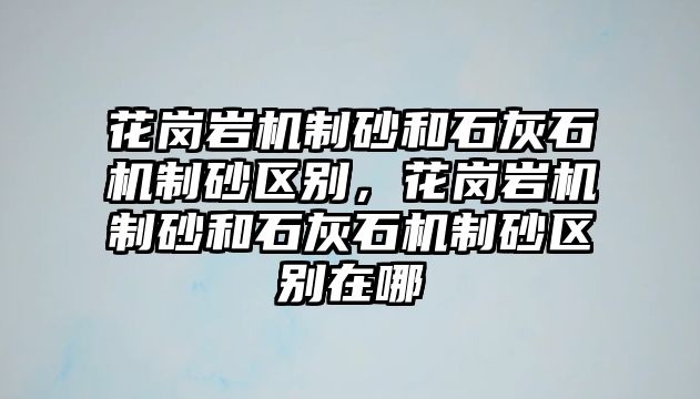 花崗巖機制砂和石灰石機制砂區別，花崗巖機制砂和石灰石機制砂區別在哪