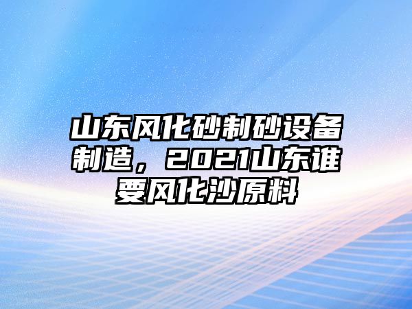 山東風化砂制砂設備制造，2021山東誰要風化沙原料