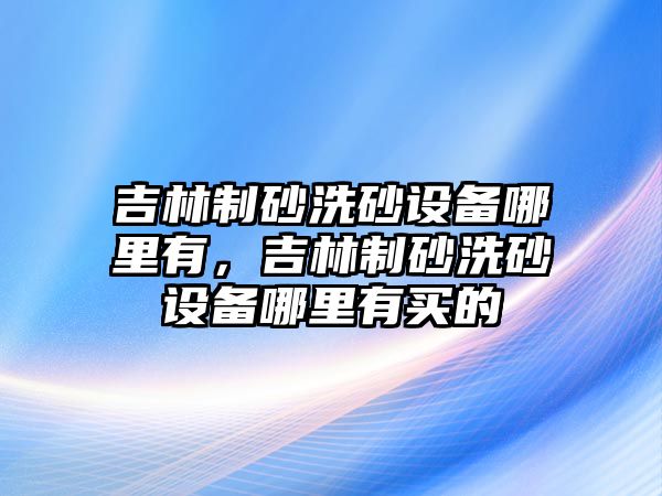 吉林制砂洗砂設備哪里有，吉林制砂洗砂設備哪里有買的