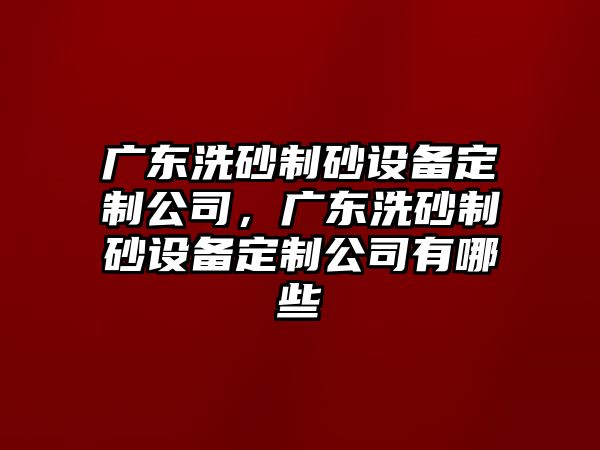 廣東洗砂制砂設(shè)備定制公司，廣東洗砂制砂設(shè)備定制公司有哪些