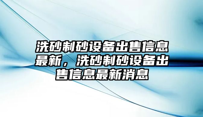 洗砂制砂設備出售信息最新，洗砂制砂設備出售信息最新消息