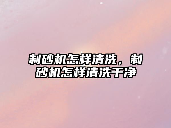 制砂機怎樣清洗，制砂機怎樣清洗干凈