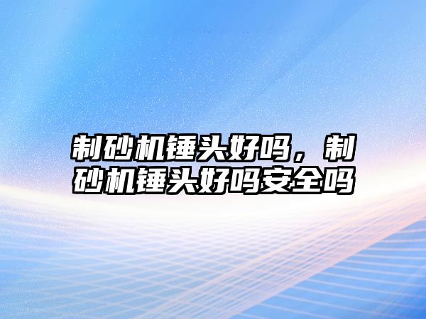 制砂機錘頭好嗎，制砂機錘頭好嗎安全嗎