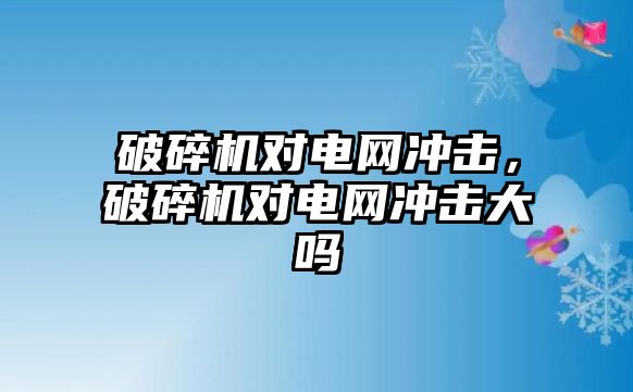 破碎機(jī)對電網(wǎng)沖擊，破碎機(jī)對電網(wǎng)沖擊大嗎