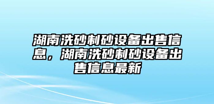 湖南洗砂制砂設備出售信息，湖南洗砂制砂設備出售信息最新