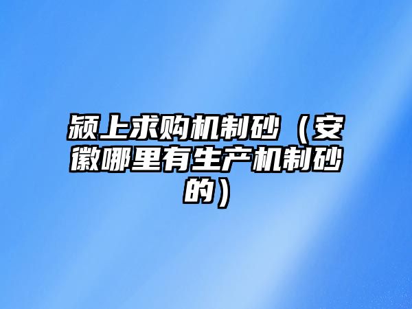 潁上求購機制砂（安徽哪里有生產機制砂的）