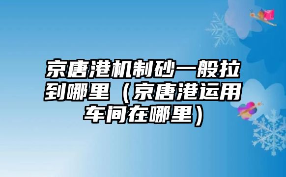 京唐港機制砂一般拉到哪里（京唐港運用車間在哪里）