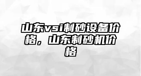 山東vsi制砂設備價格，山東制砂機價格