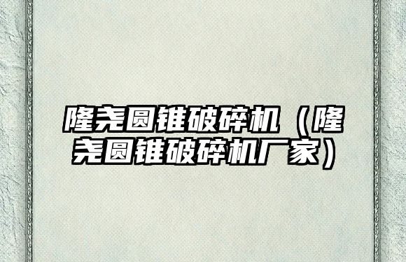 隆堯圓錐破碎機（隆堯圓錐破碎機廠家）