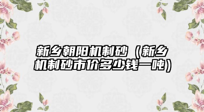 新鄉朝陽機制砂（新鄉機制砂市價多少錢一噸）