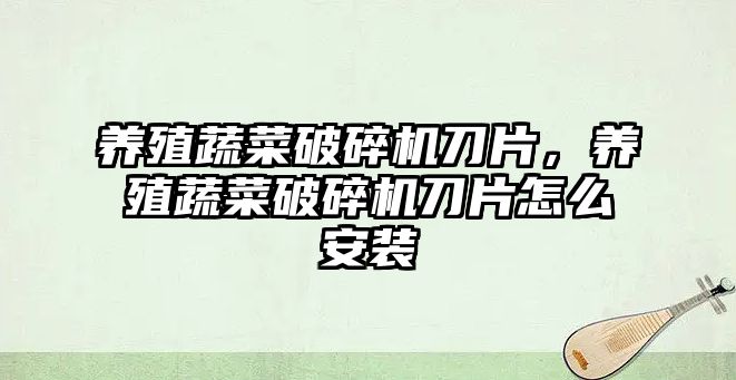 養(yǎng)殖蔬菜破碎機(jī)刀片，養(yǎng)殖蔬菜破碎機(jī)刀片怎么安裝