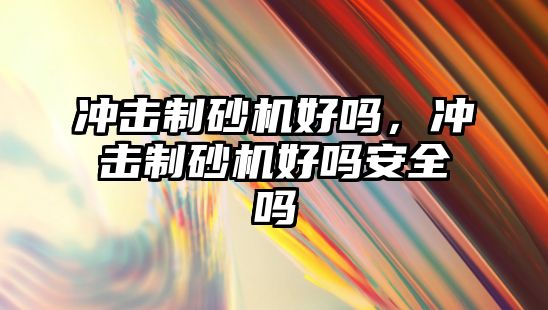 沖擊制砂機好嗎，沖擊制砂機好嗎安全嗎