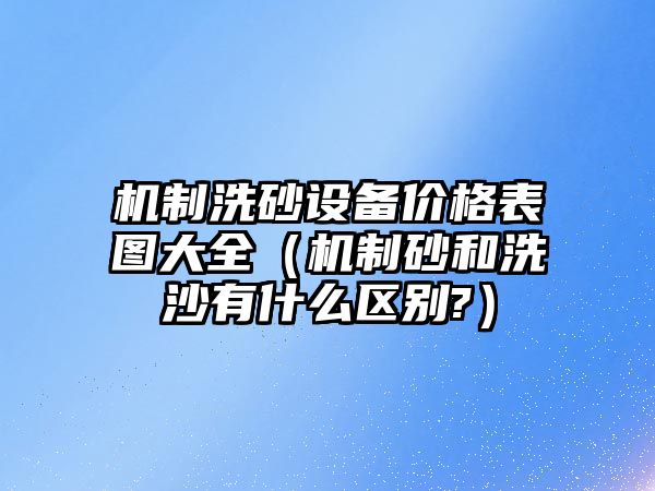 機制洗砂設備價格表圖大全（機制砂和洗沙有什么區別?）