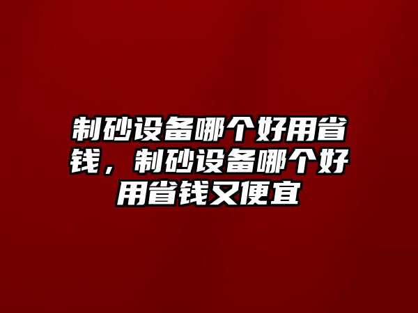 制砂設(shè)備哪個好用省錢，制砂設(shè)備哪個好用省錢又便宜