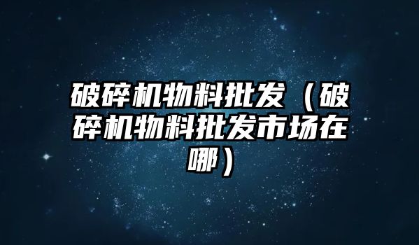 破碎機物料批發（破碎機物料批發市場在哪）