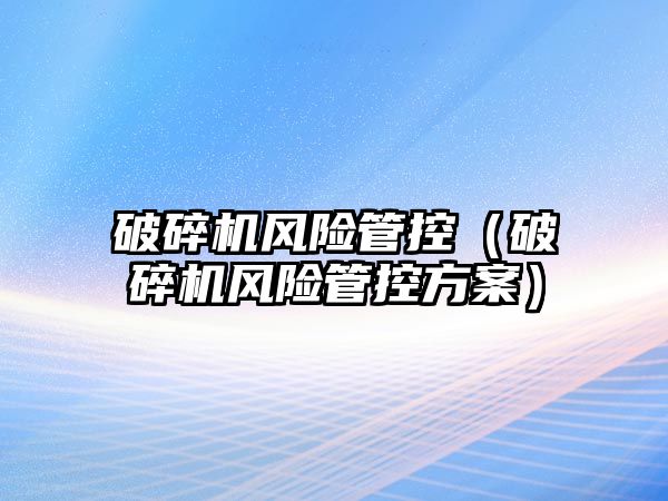 破碎機風(fēng)險管控（破碎機風(fēng)險管控方案）