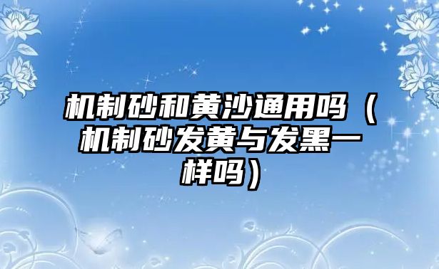 機制砂和黃沙通用嗎（機制砂發黃與發黑一樣嗎）