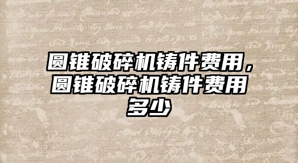 圓錐破碎機鑄件費用，圓錐破碎機鑄件費用多少