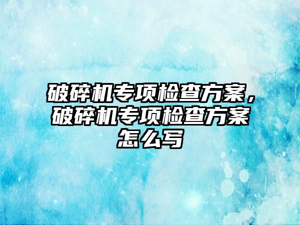 破碎機專項檢查方案，破碎機專項檢查方案怎么寫