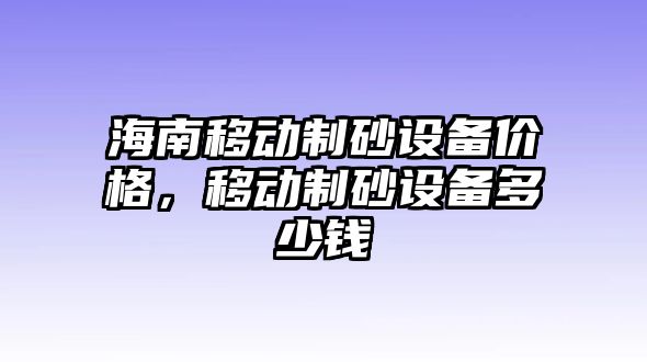 海南移動(dòng)制砂設(shè)備價(jià)格，移動(dòng)制砂設(shè)備多少錢