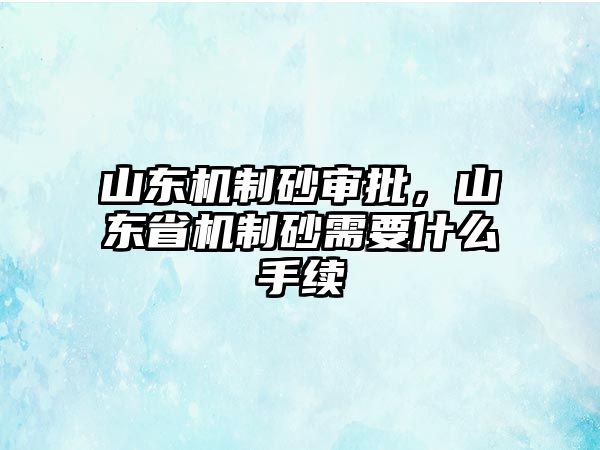 山東機(jī)制砂審批，山東省機(jī)制砂需要什么手續(xù)