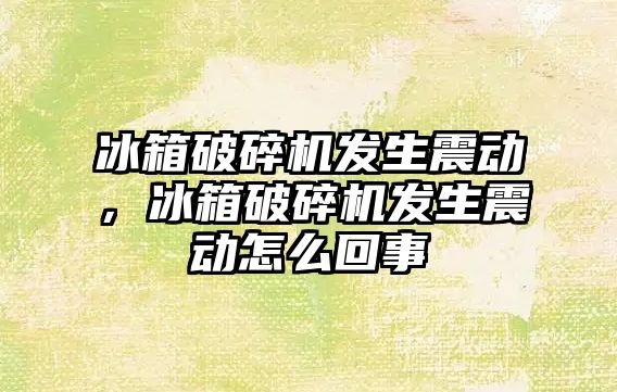 冰箱破碎機發生震動，冰箱破碎機發生震動怎么回事