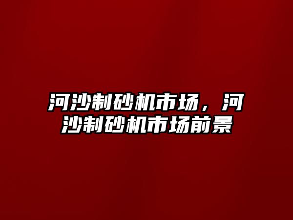 河沙制砂機市場，河沙制砂機市場前景