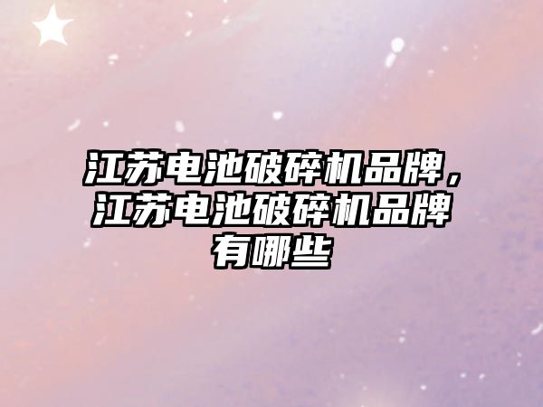 江蘇電池破碎機品牌，江蘇電池破碎機品牌有哪些