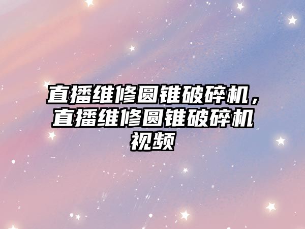 直播維修圓錐破碎機，直播維修圓錐破碎機視頻