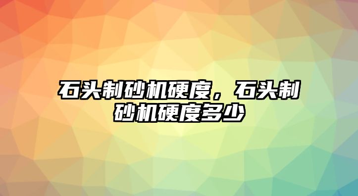 石頭制砂機硬度，石頭制砂機硬度多少