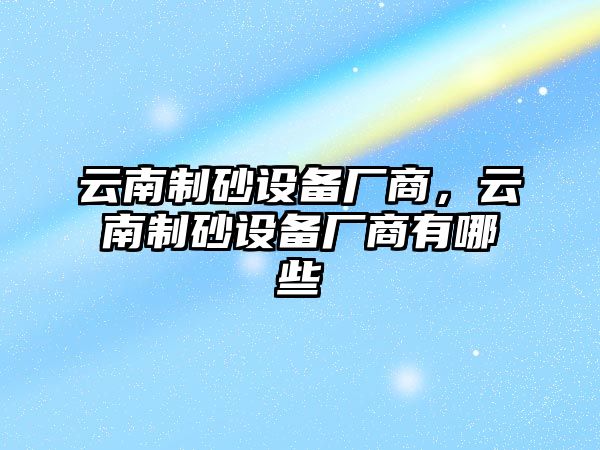 云南制砂設備廠商，云南制砂設備廠商有哪些