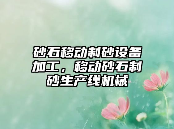 砂石移動(dòng)制砂設(shè)備加工，移動(dòng)砂石制砂生產(chǎn)線機(jī)械