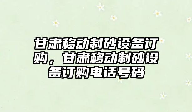 甘肅移動制砂設備訂購，甘肅移動制砂設備訂購電話號碼