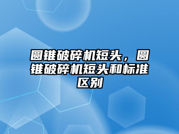 圓錐破碎機短頭，圓錐破碎機短頭和標準區別