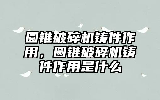 圓錐破碎機鑄件作用，圓錐破碎機鑄件作用是什么