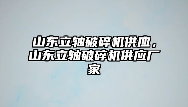 山東立軸破碎機供應，山東立軸破碎機供應廠家