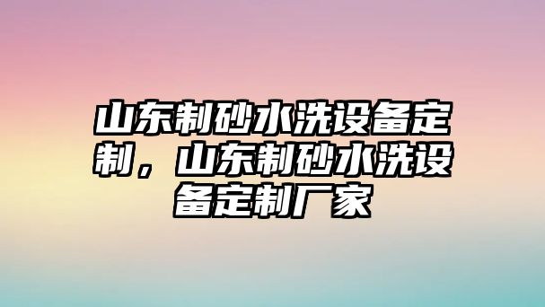 山東制砂水洗設備定制，山東制砂水洗設備定制廠家