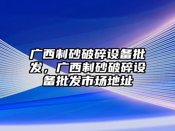 廣西制砂破碎設(shè)備批發(fā)，廣西制砂破碎設(shè)備批發(fā)市場地址