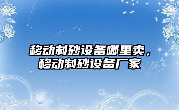 移動制砂設備哪里賣，移動制砂設備廠家