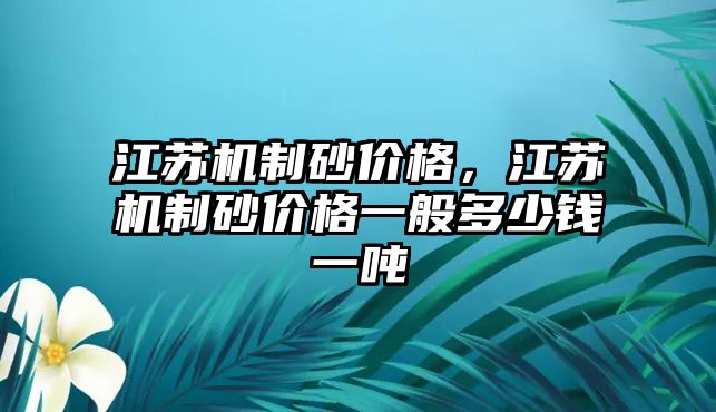 江蘇機(jī)制砂價(jià)格，江蘇機(jī)制砂價(jià)格一般多少錢一噸