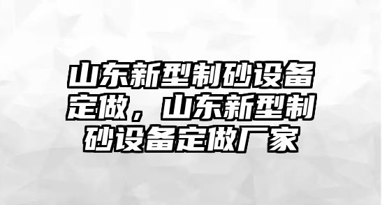 山東新型制砂設(shè)備定做，山東新型制砂設(shè)備定做廠家